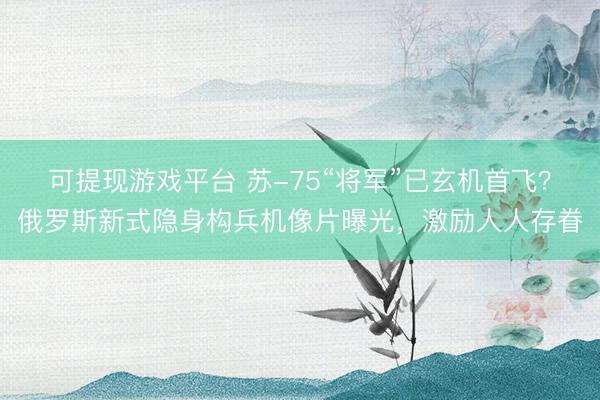 可提现游戏平台 苏-75“将军”已玄机首飞?俄罗斯新式隐身构兵机像片曝光,激励人人存眷