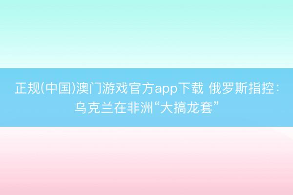 正规(中国)澳门游戏官方app下载 俄罗斯指控：乌克兰在非洲“大搞龙套”