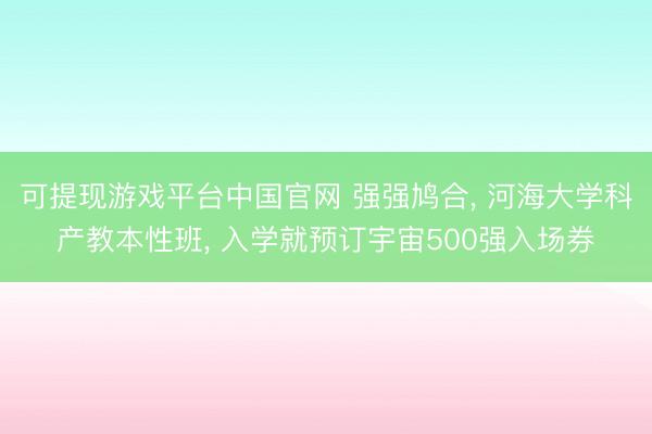 可提现游戏平台中国官网 强强鸠合, 河海大学科产教本性班, 入学就预订宇宙500强入场券