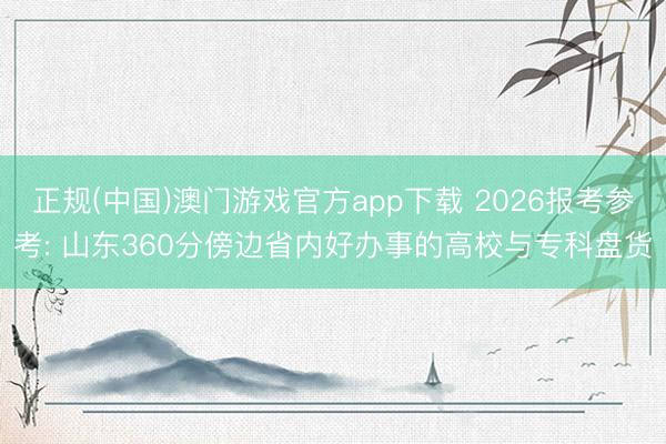 正规(中国)澳门游戏官方app下载 2026报考参考: 山东360分傍边省内好办事的高校与专科盘货