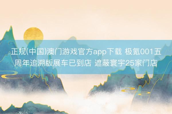 正规(中国)澳门游戏官方app下载 极氪001五周年追溯版展车已到店 遮蔽寰宇25家门店