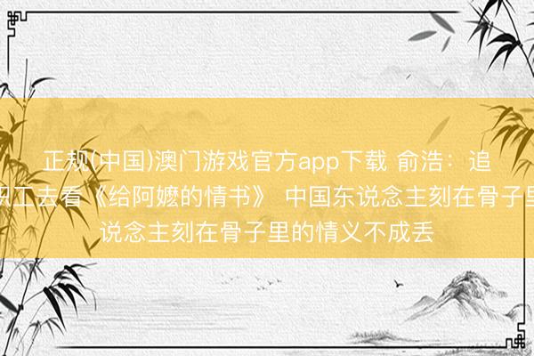 正规(中国)澳门游戏官方app下载 俞浩：追觅包场请系数职工去看《给阿嬷的情书》 中国东说念主刻在骨子里的情义不成丢