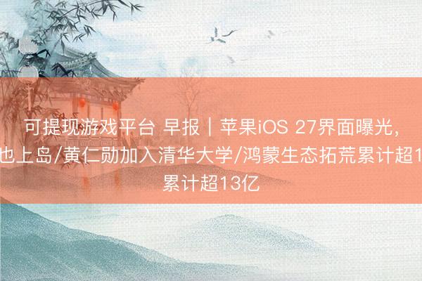 可提现游戏平台 早报｜苹果iOS 27界面曝光，Siri也上岛/黄仁勋加入清华大学/鸿蒙生态拓荒累计超13亿