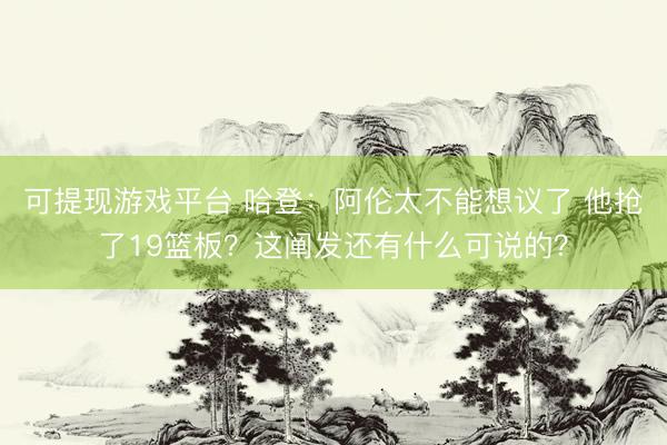 可提现游戏平台 哈登:阿伦太不能想议了 他抢了19篮板?这阐发还有什么可说的?