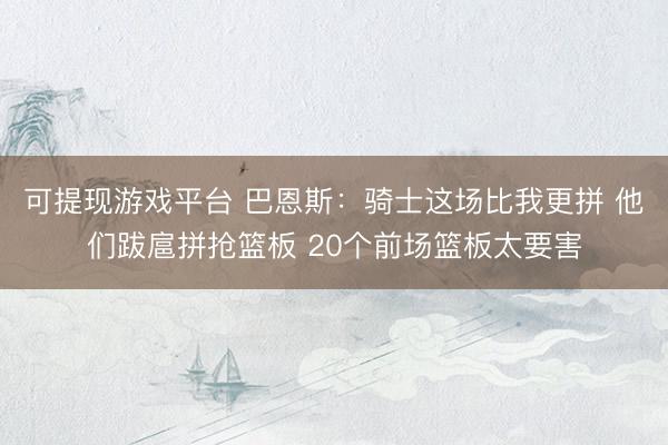 可提现游戏平台 巴恩斯:骑士这场比我更拼 他们跋扈拼抢篮板 20个前场篮板太要害