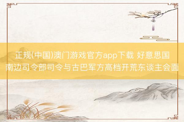 正规(中国)澳门游戏官方app下载 好意思国南边司令部司令与古巴军方高档开荒东谈主会面
