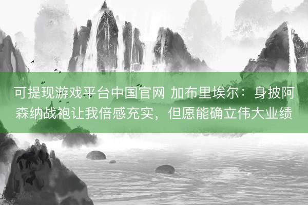 可提现游戏平台中国官网 加布里埃尔:身披阿森纳战袍让我倍感充实,但愿能确立伟大业绩