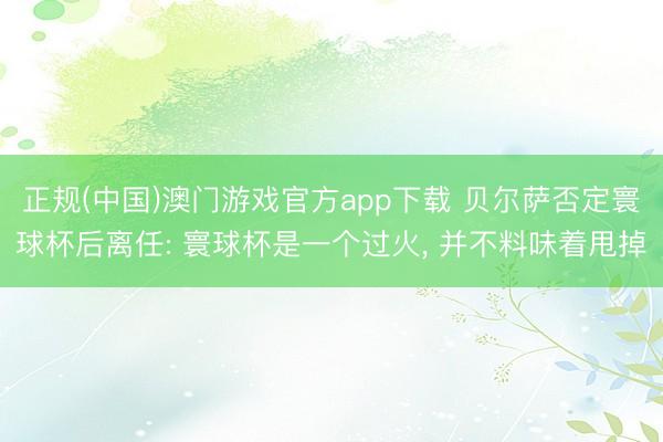 正规(中国)澳门游戏官方app下载 贝尔萨否定寰球杯后离任: 寰球杯是一个过火, 并不料味着甩掉