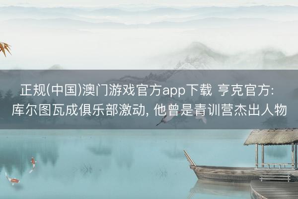 正规(中国)澳门游戏官方app下载 亨克官方: 库尔图瓦成俱乐部激动, 他曾是青训营杰出人物