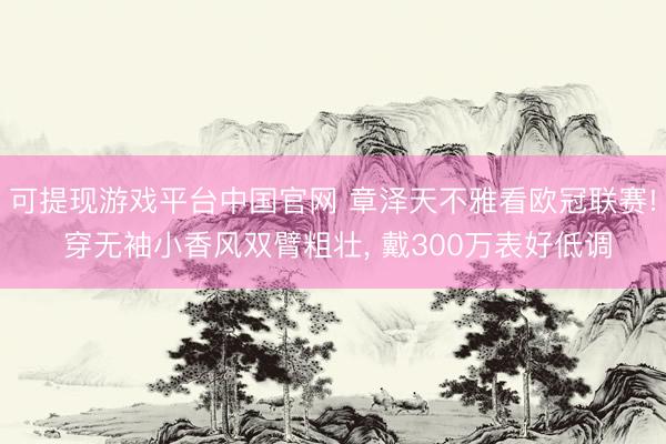 可提现游戏平台中国官网 章泽天不雅看欧冠联赛! 穿无袖小香风双臂粗壮, 戴300万表好低调