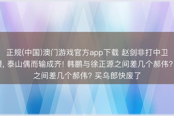 正规(中国)澳门游戏官方app下载 赵剑非打中卫 黄政宇打后腰, 泰山偶而输成齐! 韩鹏与徐正源之间差几个郝伟? 买乌郎快废了