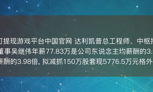 可提现游戏平台中国官网 达利凯普总工程师、中枢技巧东说念主员、职工董事吴继伟年薪77.83万是公司东说念主均薪酬的3.98倍， 拟减抓150万股套现5776.5万元格外于74.22年工资