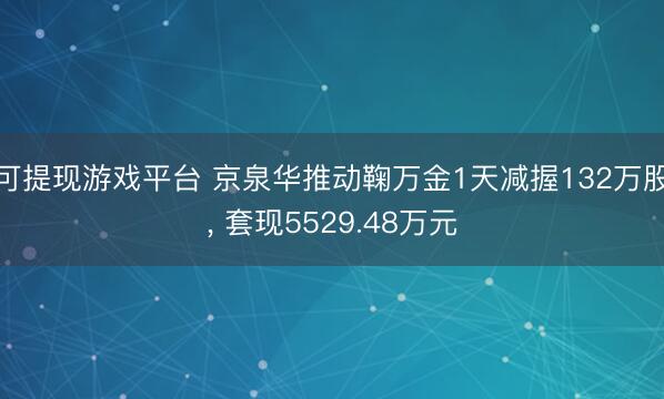 可提现游戏平台 京泉华推动鞠万金1天减握132万股， 套现5529.48万元