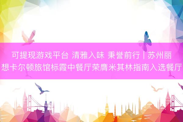 可提现游戏平台 清雅入味 秉誉前行 | 苏州丽想卡尔顿旅馆标霞中餐厅荣膺米其林指南入选餐厅
