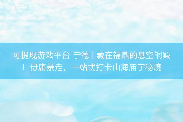 可提现游戏平台 宁德 | 藏在福鼎的悬空铜殿！毋庸暴走，一站式打卡山海庙宇秘境