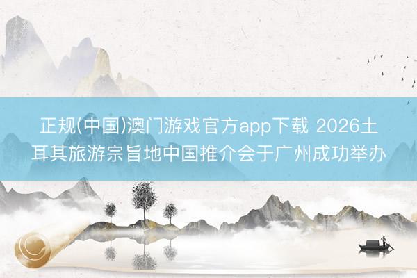 正规(中国)澳门游戏官方app下载 2026土耳其旅游宗旨地中国推介会于广州成功举办