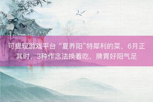 可提现游戏平台 “夏养阳”特犀利的菜，6月正其时，3种作念法换着吃，脾胃好阳气足