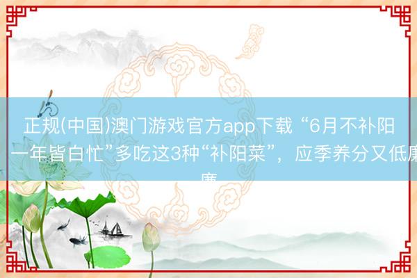 正规(中国)澳门游戏官方app下载 “6月不补阳，一年皆白忙”多吃这3种“补阳菜”，应季养分又低廉