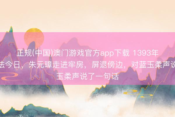 正规(中国)澳门游戏官方app下载 1393年蓝玉被正法今日,朱元璋走进牢房,屏退傍边,对蓝玉柔声说了一句话