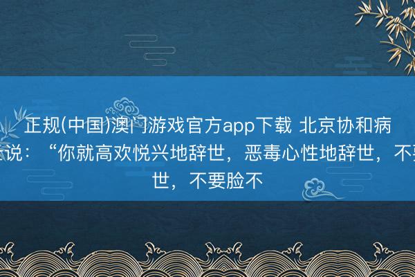 正规(中国)澳门游戏官方app下载 北京协和病院博士说： “你就高欢悦兴地辞世，恶毒心性地辞世，不要脸不