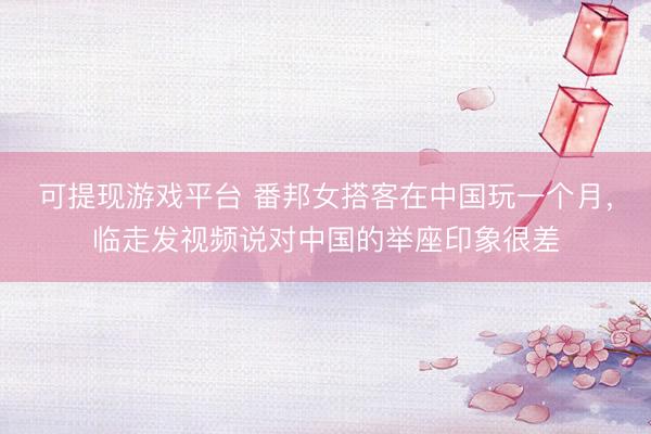 可提现游戏平台 番邦女搭客在中国玩一个月,临走发视频说对中国的举座印象很差