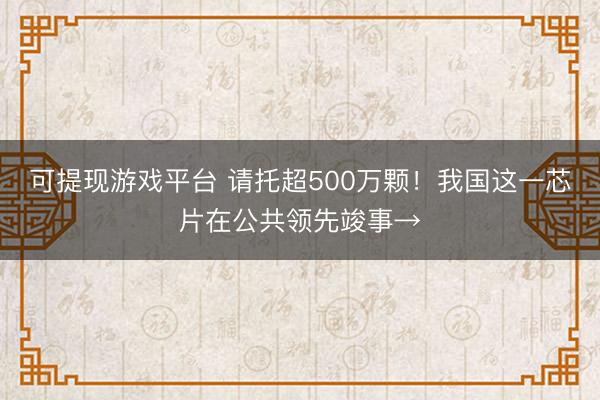可提现游戏平台 请托超500万颗!我国这一芯片在公共领先竣事→