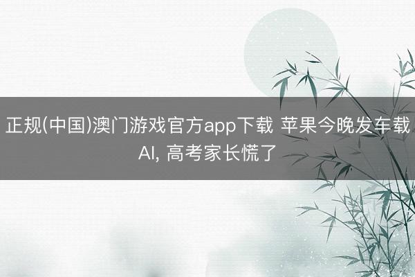 正规(中国)澳门游戏官方app下载 苹果今晚发车载AI, 高考家长慌了