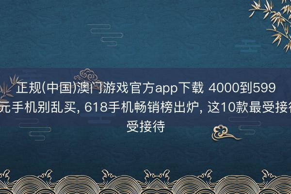 正规(中国)澳门游戏官方app下载 4000到5999元手机别乱买, 618手机畅销榜出炉, 这10款最受接待