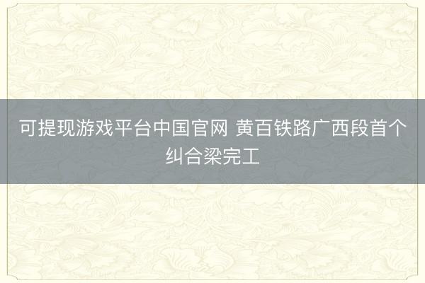 可提现游戏平台中国官网 黄百铁路广西段首个纠合梁完工