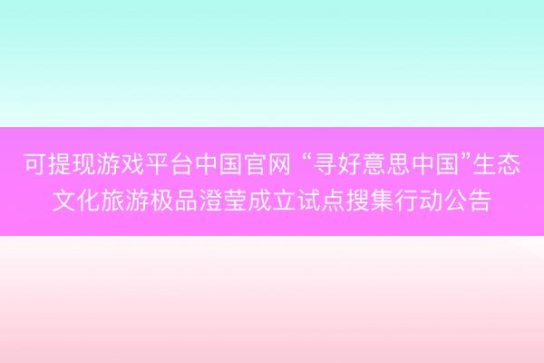 可提现游戏平台中国官网 “寻好意思中国”生态文化旅游极品澄莹成立试点搜集行动公告