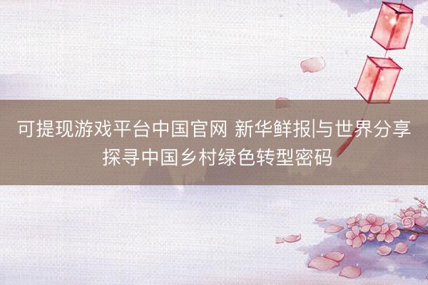 可提现游戏平台中国官网 新华鲜报|与世界分享 探寻中国乡村绿色转型密码