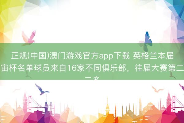 正规(中国)澳门游戏官方app下载 英格兰本届宇宙杯名单球员来自16家不同俱乐部，往届大赛第二多