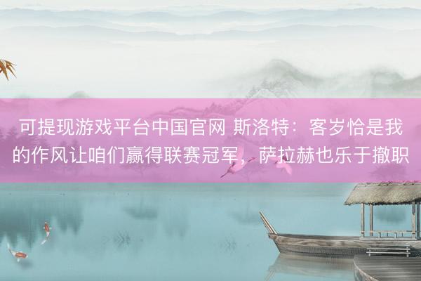 可提现游戏平台中国官网 斯洛特:客岁恰是我的作风让咱们赢得联赛冠军,萨拉赫也乐于撤职