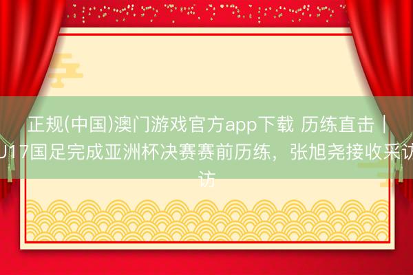 正规(中国)澳门游戏官方app下载 历练直击｜U17国足完成亚洲杯决赛赛前历练，张旭尧接收采访