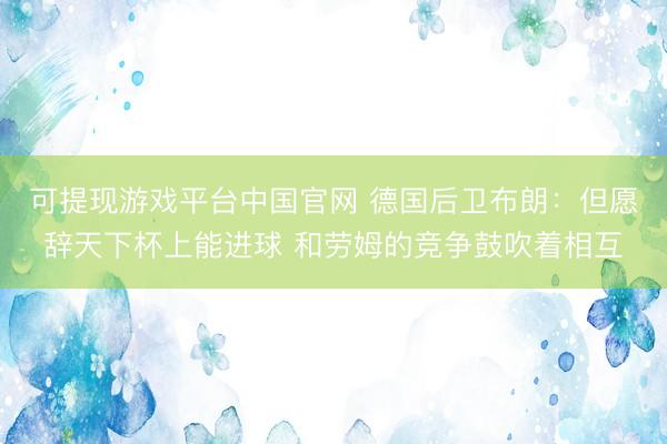 可提现游戏平台中国官网 德国后卫布朗：但愿辞天下杯上能进球 和劳姆的竞争鼓吹着相互
