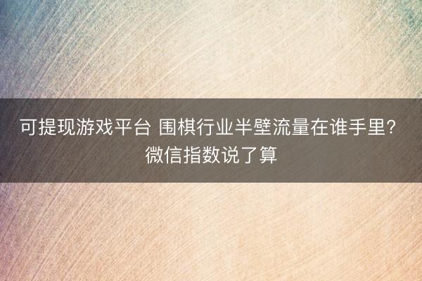 可提现游戏平台 围棋行业半壁流量在谁手里? 微信指数说了算