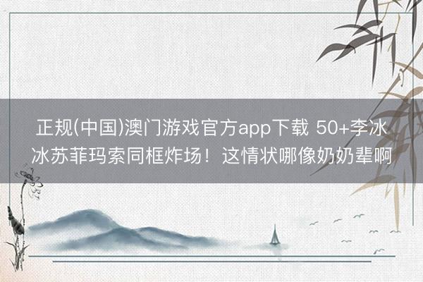 正规(中国)澳门游戏官方app下载 50+李冰冰苏菲玛索同框炸场!这情状哪像奶奶辈啊