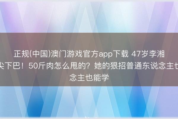 正规(中国)澳门游戏官方app下载 47岁李湘瘦出尖下巴!50斤肉怎么甩的?她的狠招普通东说念主也能学