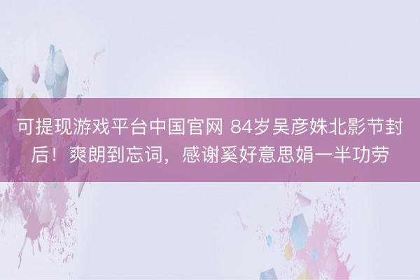 可提现游戏平台中国官网 84岁吴彦姝北影节封后!爽朗到忘词,感谢奚好意思娟一半功劳