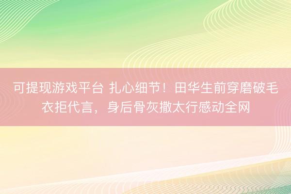 可提现游戏平台 扎心细节!田华生前穿磨破毛衣拒代言,身后骨灰撒太行感动全网