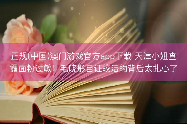 正规(中国)澳门游戏官方app下载 天津小姐查露面粉过敏！毛晓彤自证皎洁的背后太扎心了