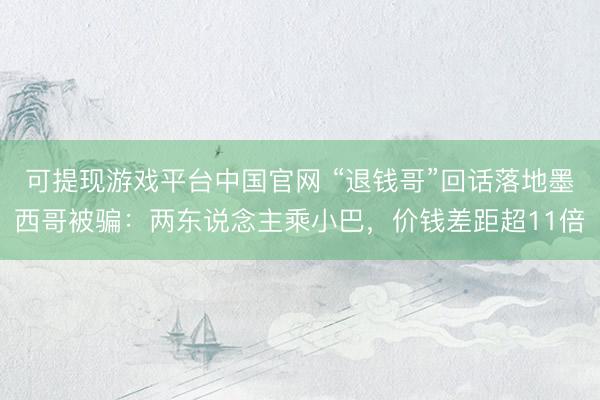 可提现游戏平台中国官网 “退钱哥”回话落地墨西哥被骗:两东说念主乘小巴,价钱差距超11倍