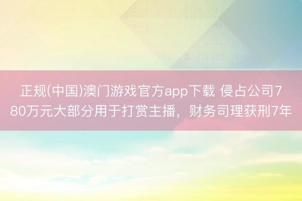 正规(中国)澳门游戏官方app下载 侵占公司780万元大部分用于打赏主播，财务司理获刑7年