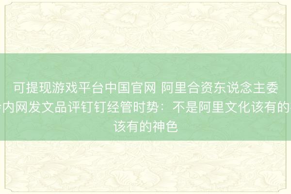 可提现游戏平台中国官网 阿里合资东说念主委员会内网发文品评钉钉经管时势：不是阿里文化该有的神色