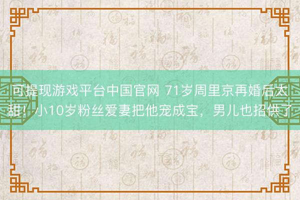 可提现游戏平台中国官网 71岁周里京再婚后太甜!小10岁粉丝爱妻把他宠成宝,男儿也招供了