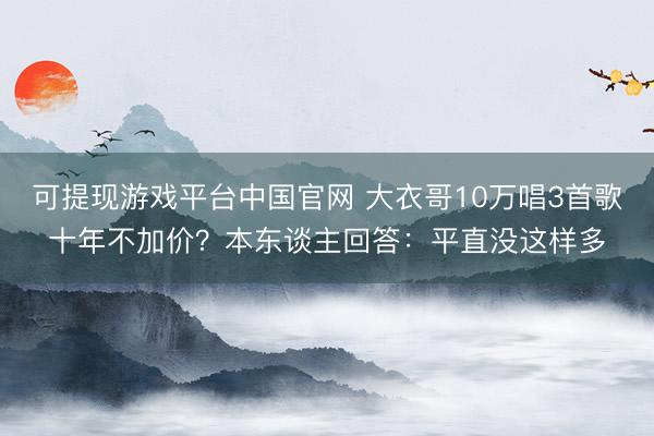 可提现游戏平台中国官网 大衣哥10万唱3首歌十年不加价？本东谈主回答：平直没这样多