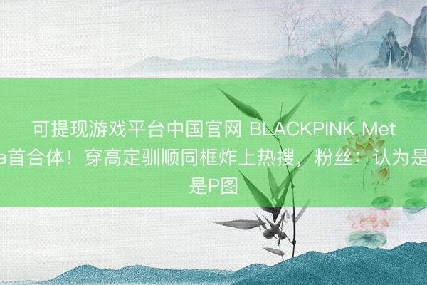 可提现游戏平台中国官网 BLACKPINK MetGala首合体！穿高定驯顺同框炸上热搜，粉丝：认为是P图