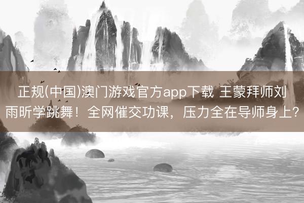 正规(中国)澳门游戏官方app下载 王蒙拜师刘雨昕学跳舞！全网催交功课，压力全在导师身上？