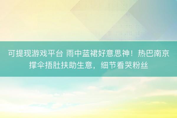 可提现游戏平台 雨中蓝裙好意思神!热巴南京撑伞捂肚扶助生意,细节看哭粉丝