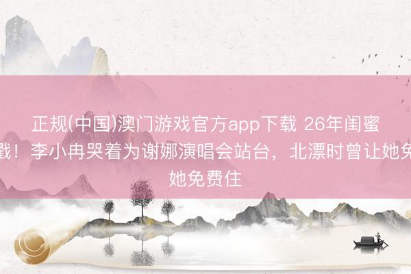 正规(中国)澳门游戏官方app下载 26年闺蜜情太戳！李小冉哭着为谢娜演唱会站台，北漂时曾让她免费住